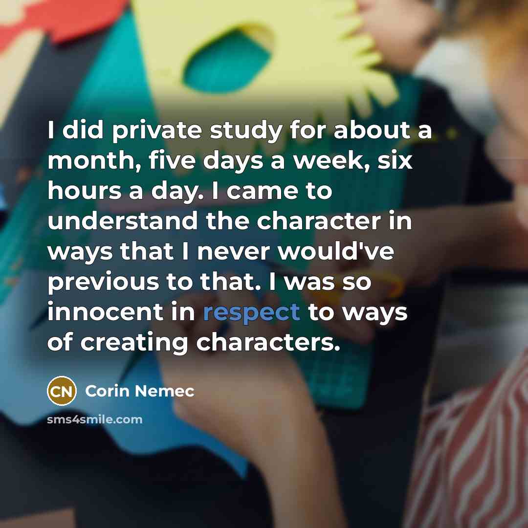 “I did private study for about a month, five days a week, six hours a day. I came to understand the character in ways that I never would've previous to that. I was so innocent in respect to ways of creating characters.” quote by Corin Nemec