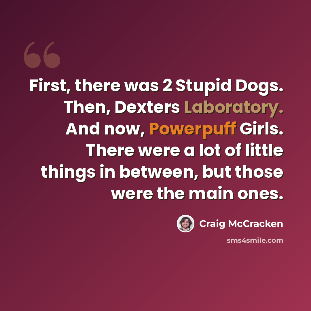 “First, there was 2 Stupid Dogs. Then, Dexters Laboratory. And now, Powerpuff Girls. There were a lot of little things in between, but those were the main ones.” quote by Craig McCracken