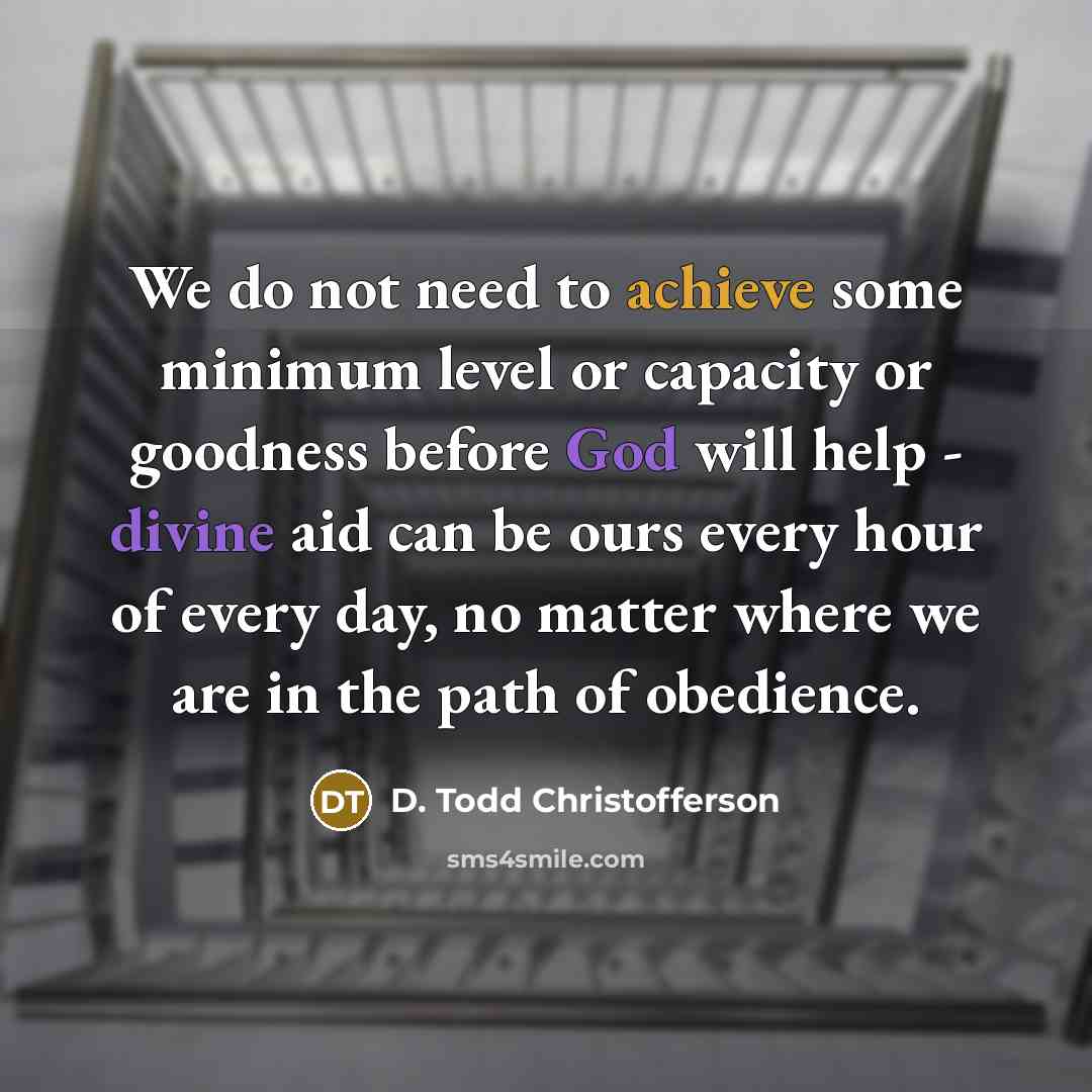 “We do not need to achieve some minimum level or capacity or goodness before God will help - divine aid can be ours every hour of every day, no matter where we are in the path of obedience.” quote by D. Todd Christofferson