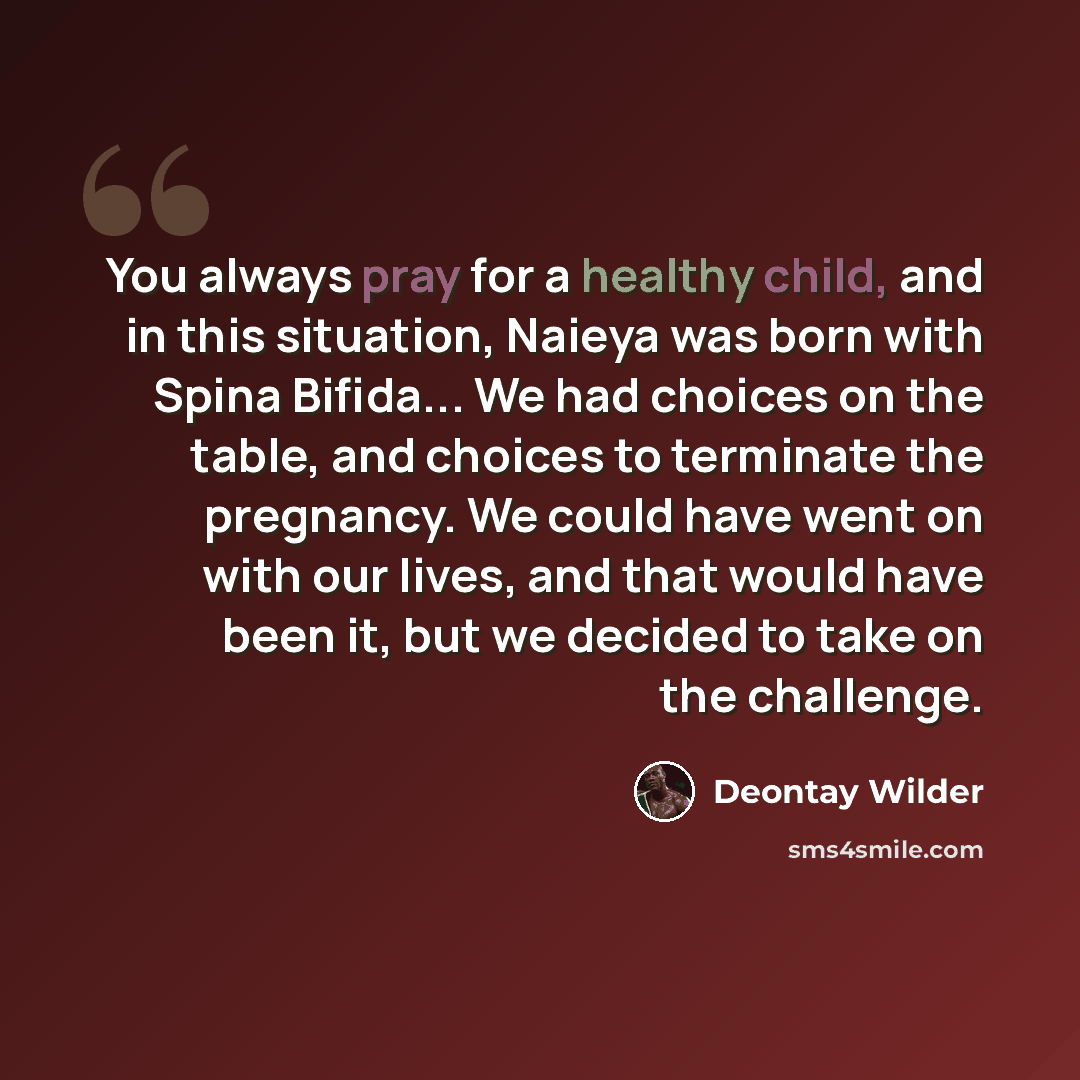 “You always pray for a healthy child, and in this situation, Naieya was born with Spina Bifida... We had choices on the table, and choices to terminate the pregnancy. We could have went on with our lives, and that would have been it, but we decided to take on the challenge.” quote by Deontay Wilder