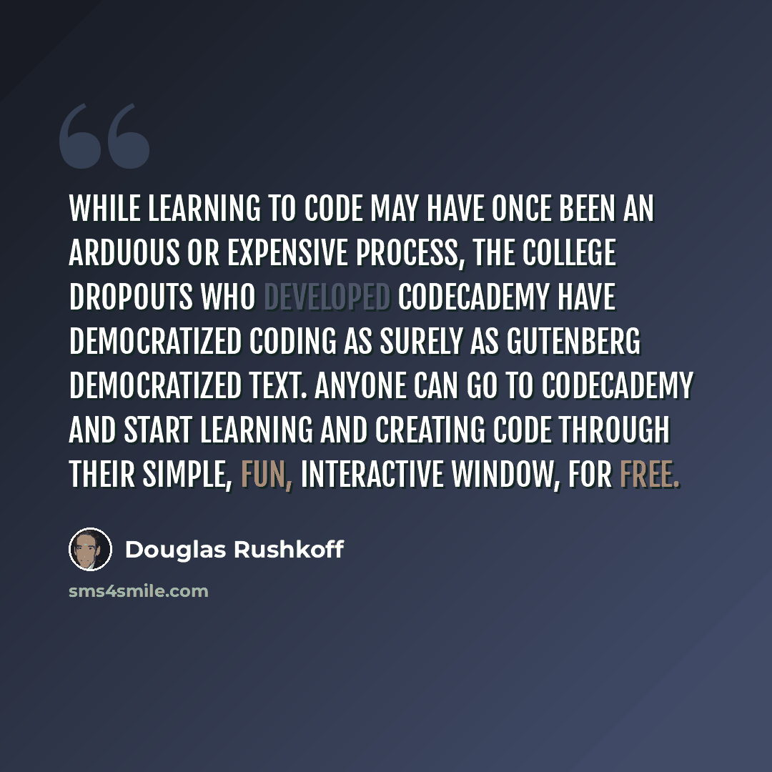 “While learning to code may have once been an arduous or expensive process, the college dropouts who developed Codecademy have democratized coding as surely as Gutenberg democratized text. Anyone can go to Codecademy and start learning and creating code through their simple, fun, interactive…” quote by Douglas Rushkoff