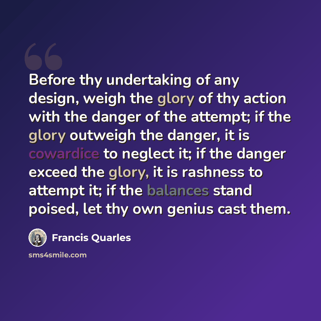 “Before thy undertaking of any design, weigh the glory of thy action with the danger of the attempt; if the glory outweigh the danger, it is cowardice to neglect it; if the danger exceed the glory, it is rashness to attempt it; if the balances stand poised, let thy own genius cast them.” quote by Francis Quarles