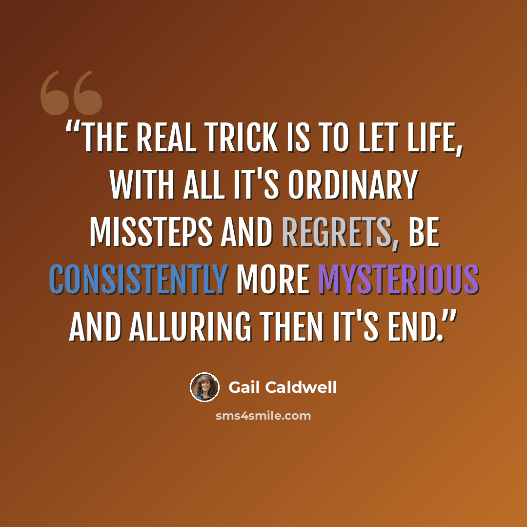 “The real trick is to let life, with all it's ordinary missteps and regrets, be consistently more mysterious and alluring then it's end.” quote by Gail Caldwell