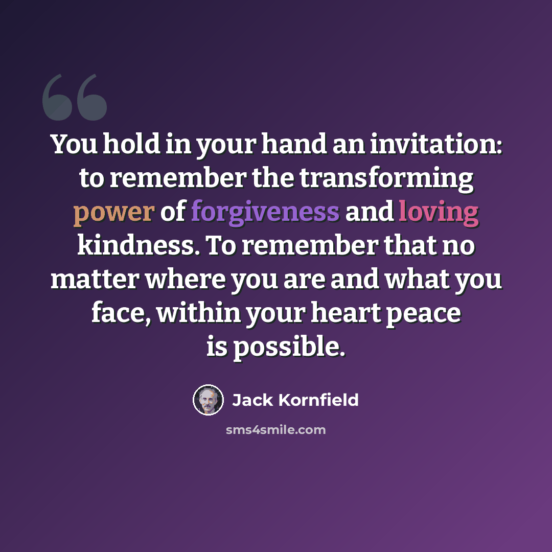 “You hold in your hand an invitation: to remember the transforming power of forgiveness and loving kindness. To remember that no matter where you are and what you face, within your heart peace is possible.” quote by Jack Kornfield
