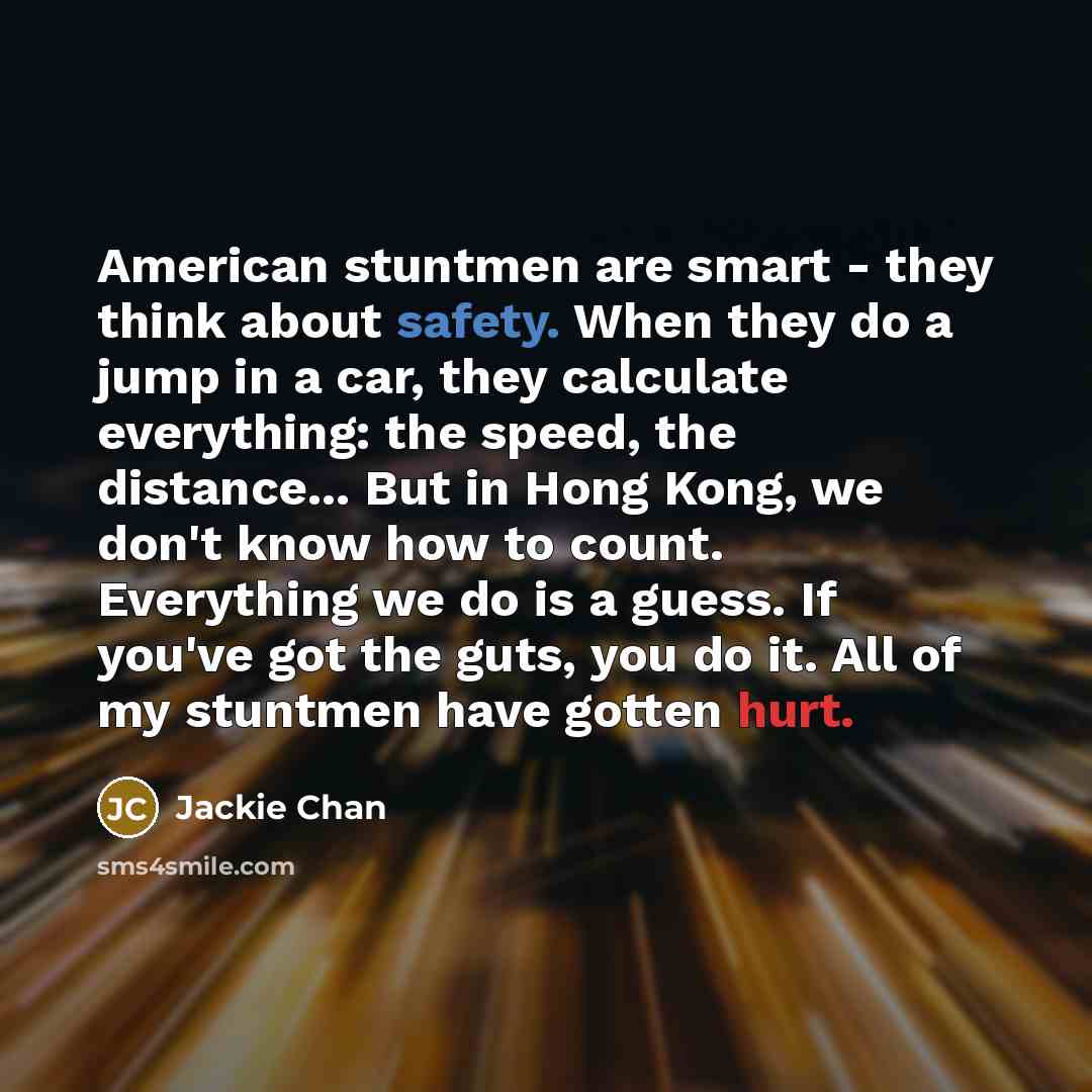 “American stuntmen are smart - they think about safety. When they do a jump in a car, they calculate everything: the speed, the distance... But in Hong Kong, we don't know how to count. Everything we do is a guess. If you've got the guts, you do it. All of my stuntmen have gotten hurt.” quote by Jackie Chan