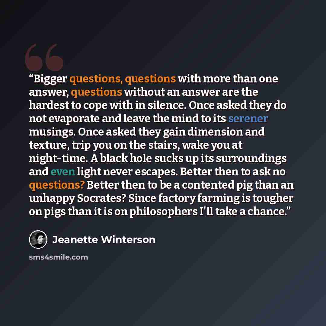 “Bigger questions, questions with more than one answer, questions without an answer are the hardest to cope with in silence. Once asked they do not evaporate and leave the mind to its serener musings. Once asked they gain dimension and texture, trip you on the stairs, wake you at night-time. A…” quote by Jeanette Winterson
