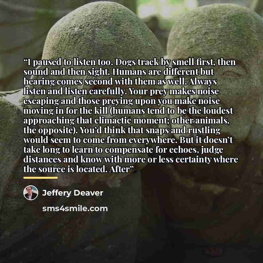 “I paused to listen too. Dogs track by smell first, then sound and then sight. Humans are different but hearing comes second with them as well. Always listen and listen carefully. Your prey makes noise escaping and those preying upon you make noise moving in for the kill (humans tend to be the…” quote by Jeffery Deaver