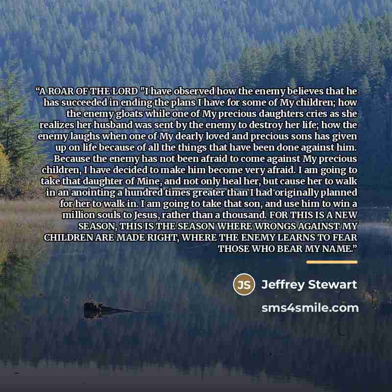 “A ROAR OF THE LORD "I have observed how the enemy believes that he has succeeded in ending the plans I have for some of My children; how the enemy gloats while one of My precious daughters cries as she realizes her husband was sent by the enemy to destroy her life; how the enemy laughs when one of…” quote by Jeffrey Stewart