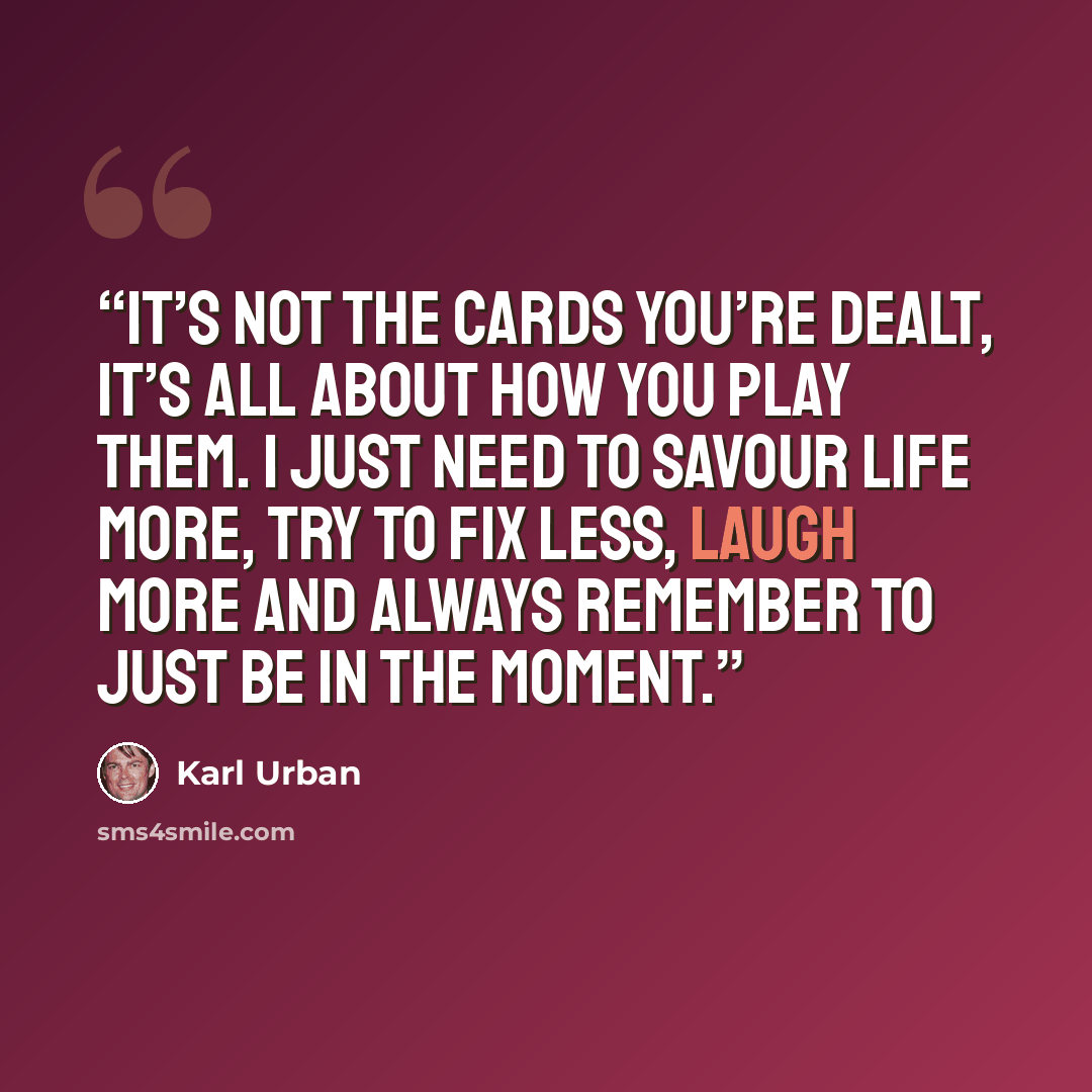 “It’s not the cards you’re dealt, it’s all about how you play them. I just need to savour life more, try to fix less, laugh more and always remember to just be in the moment.” quote by Karl Urban