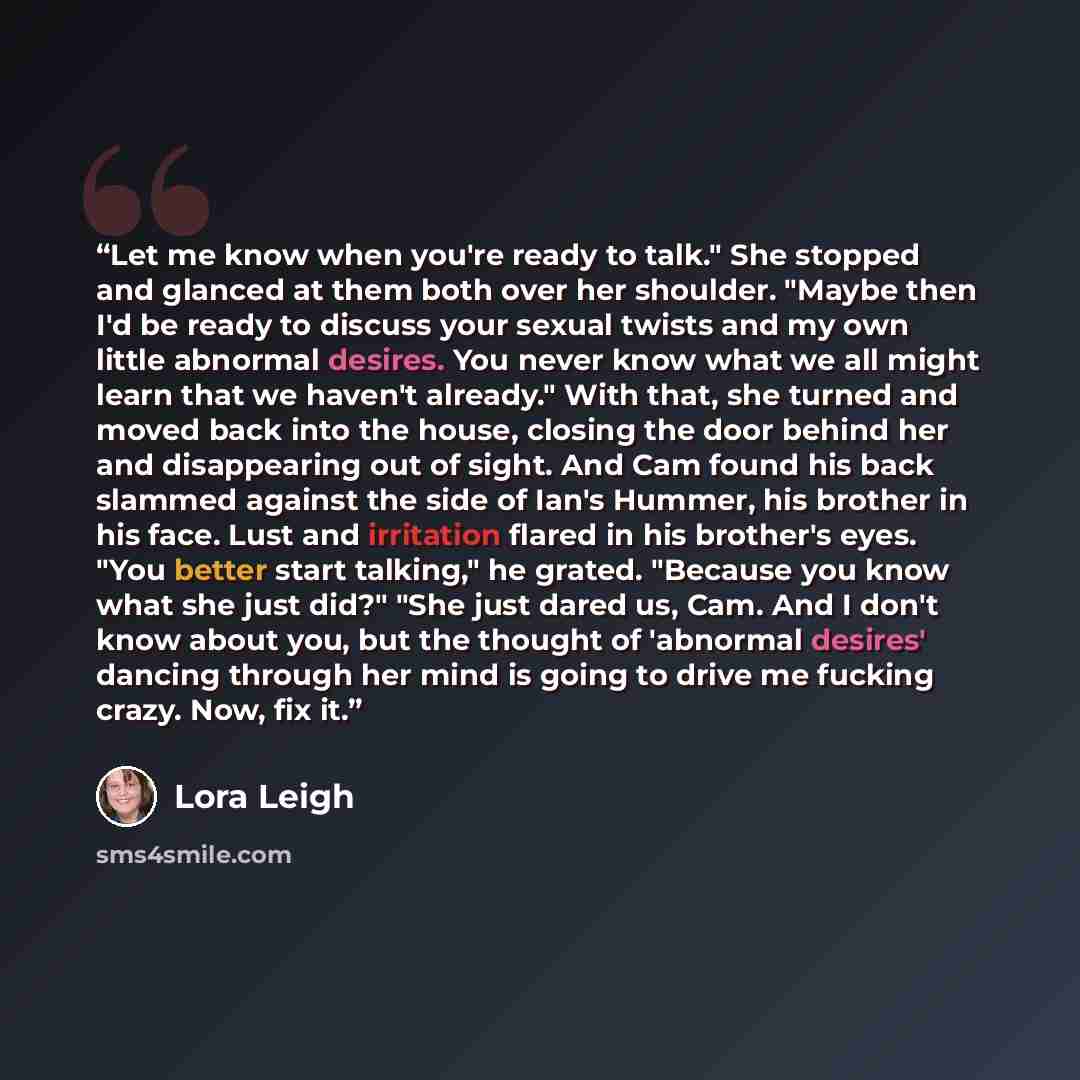 “Let me know when you're ready to talk." She stopped and glanced at them both over her shoulder. "Maybe then I'd be ready to discuss your sexual twists and my own little abnormal desires. You never know what we all might learn that we haven't already." With that, she turned and moved back into the…” quote by Lora Leigh