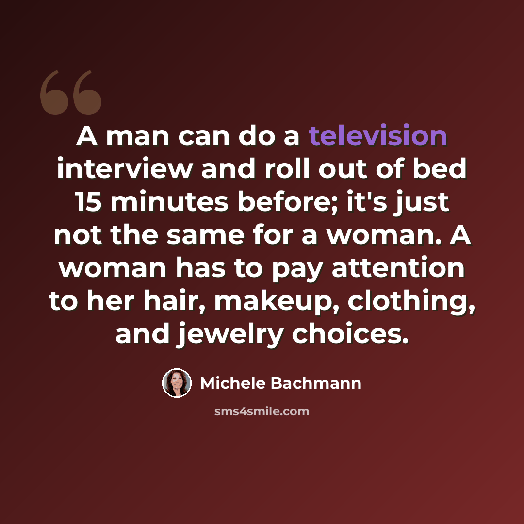 “A man can do a television interview and roll out of bed 15 minutes before; it's just not the same for a woman. A woman has to pay attention to her hair, makeup, clothing, and jewelry choices.” quote by Michele Bachmann