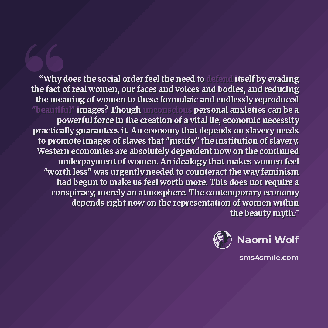 “Why does the social order feel the need to defend itself by evading the fact of real women, our faces and voices and bodies, and reducing the meaning of women to these formulaic and endlessly reproduced "beautiful" images? Though unconscious personal anxieties can be a powerful force in the…” quote by Naomi Wolf