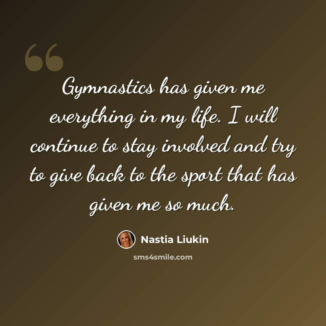 “Gymnastics has given me everything in my life. I will continue to stay involved and try to give back to the sport that has given me so much.” quote by Nastia Liukin