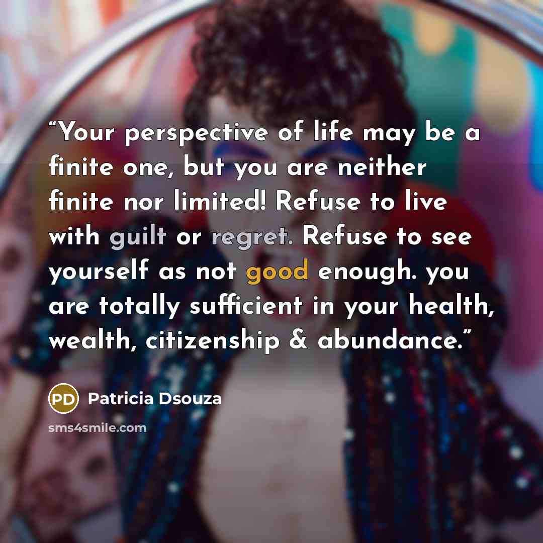 “Your perspective of life may be a finite one, but you are neither finite nor limited! Refuse to live with guilt or regret. Refuse to see yourself as not good enough. you are totally sufficient in your health, wealth, citizenship & abundance.” quote by Patricia Dsouza