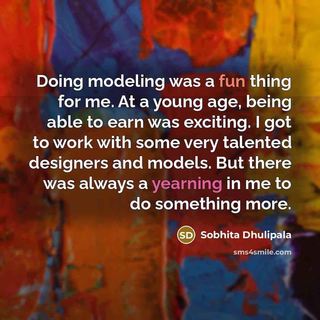 “Doing modeling was a fun thing for me. At a young age, being able to earn was exciting. I got to work with some very talented designers and models. But there was always a yearning in me to do something more.” quote by Sobhita Dhulipala