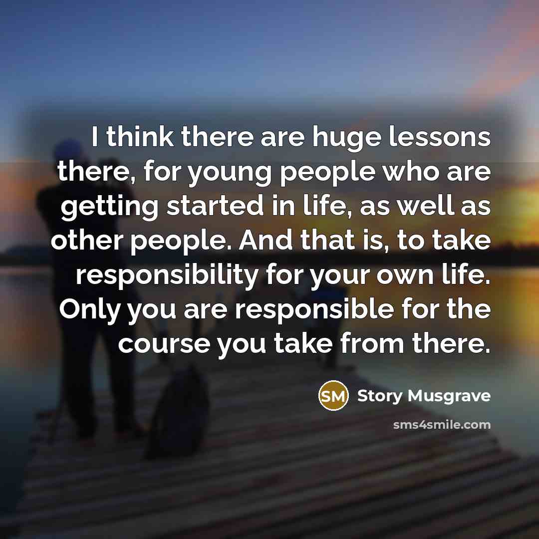 “I think there are huge lessons there, for young people who are getting started in life, as well as other people. And that is, to take responsibility for your own life. Only you are responsible for the course you take from there.” quote by Story Musgrave