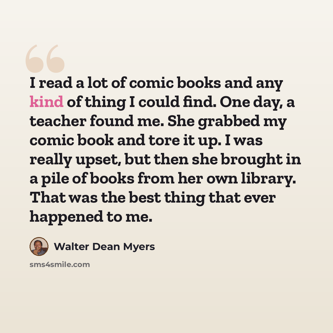 “I read a lot of comic books and any kind of thing I could find. One day, a teacher found me. She grabbed my comic book and tore it up. I was really upset, but then she brought in a pile of books from her own library. That was the best thing that ever happened to me.” quote by Walter Dean Myers
