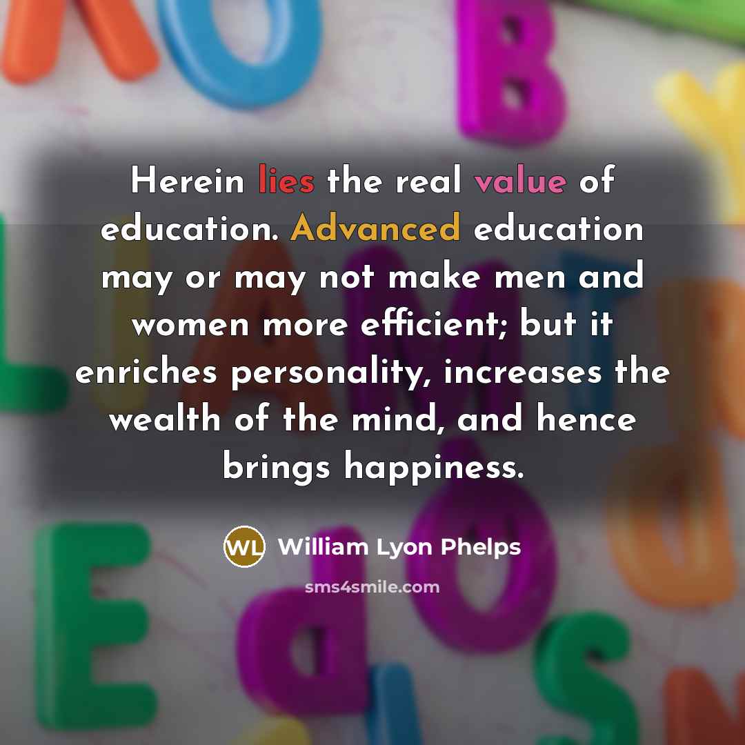 “Herein lies the real value of education. Advanced education may or may not make men and women more efficient; but it enriches personality, increases the wealth of the mind, and hence brings happiness.” quote by William Lyon Phelps