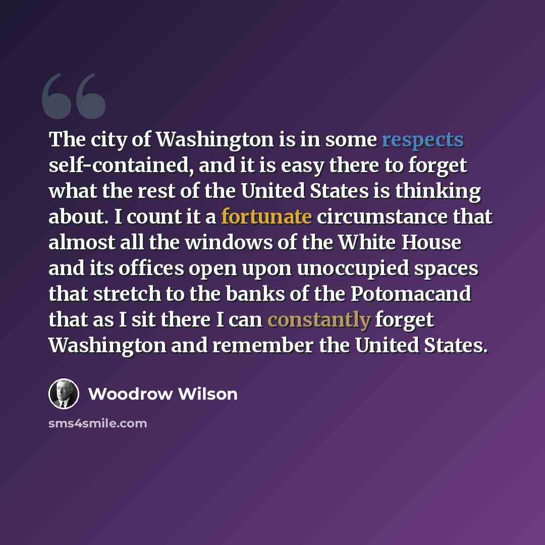 “The city of Washington is in some respects self-contained, and it is easy there to forget what the rest of the United States is thinking about. I count it a fortunate circumstance that almost all the windows of the White House and its offices open upon unoccupied spaces that stretch to the banks…” quote by Woodrow Wilson