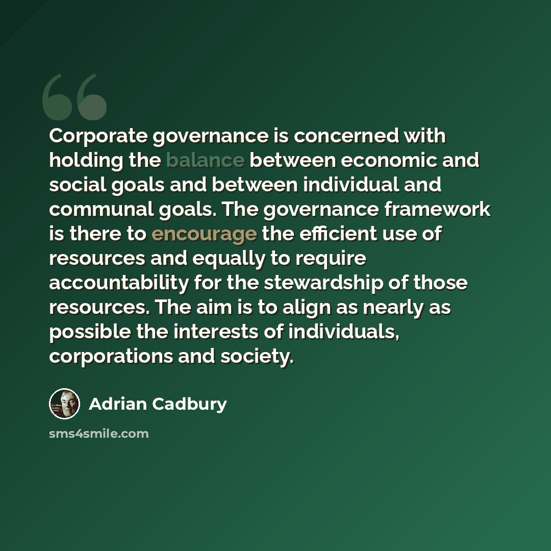 “Corporate governance is concerned with holding the balance between economic and social goals and between individual and communal goals. The governance framework is there to encourage the efficient use of resources and equally to require accountability for the stewardship of those resources. The…” quote by Adrian Cadbury