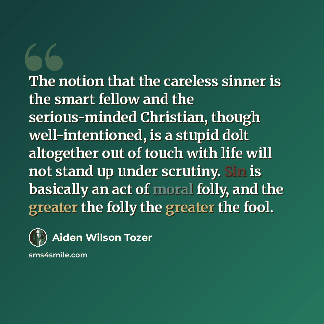 “The notion that the careless sinner is the smart fellow and the serious-minded Christian, though well-intentioned, is a stupid dolt altogether out of touch with life will not stand up under scrutiny. Sin is basically an act of moral folly, and the greater the folly the greater the fool.” quote by Aiden Wilson Tozer