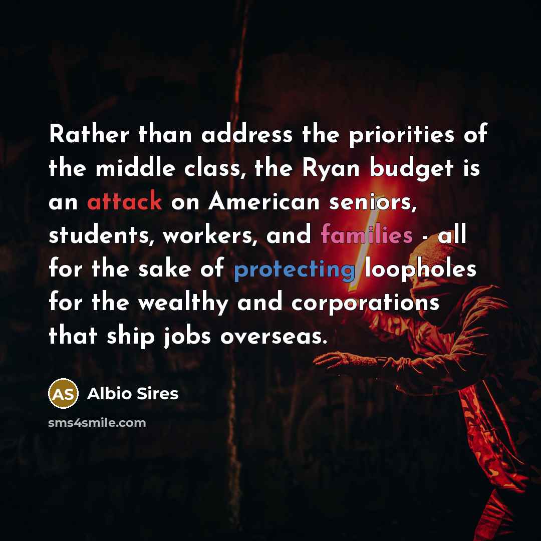 “Rather than address the priorities of the middle class, the Ryan budget is an attack on American seniors, students, workers, and families - all for the sake of protecting loopholes for the wealthy and corporations that ship jobs overseas.” quote by Albio Sires