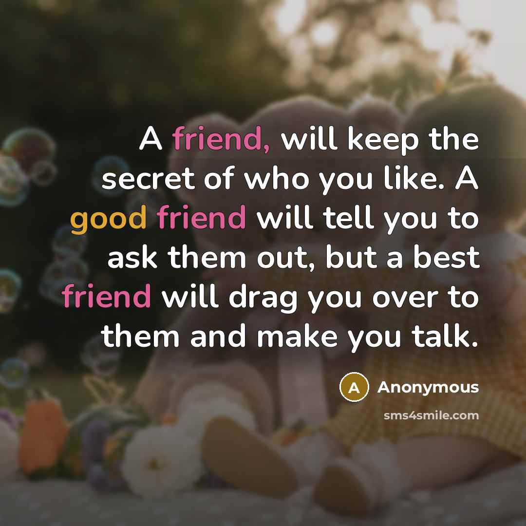 “A friend, will keep the secret of who you like. A good friend will tell you to ask them out, but a best friend will drag you over to them and make you talk.” quote by Anonymous