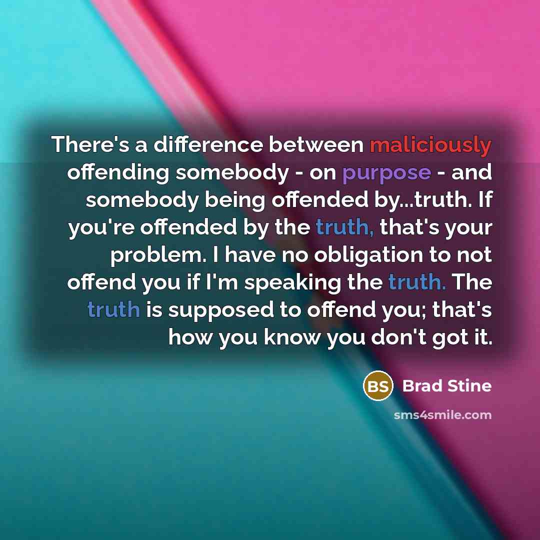“There's a difference between maliciously offending somebody - on purpose - and somebody being offended by...truth. If you're offended by the truth, that's your problem. I have no obligation to not offend you if I'm speaking the truth. The truth is supposed to offend you; that's how you know you…” quote by Brad Stine