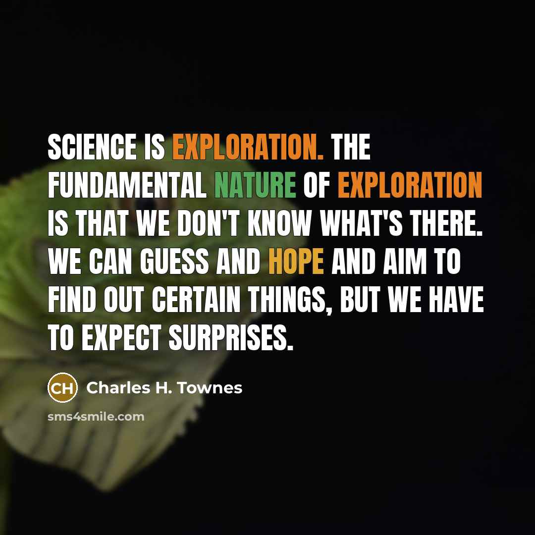 “Science is exploration. The fundamental nature of exploration is that we don't know what's there. We can guess and hope and aim to find out certain things, but we have to expect surprises.” quote by Charles H. Townes