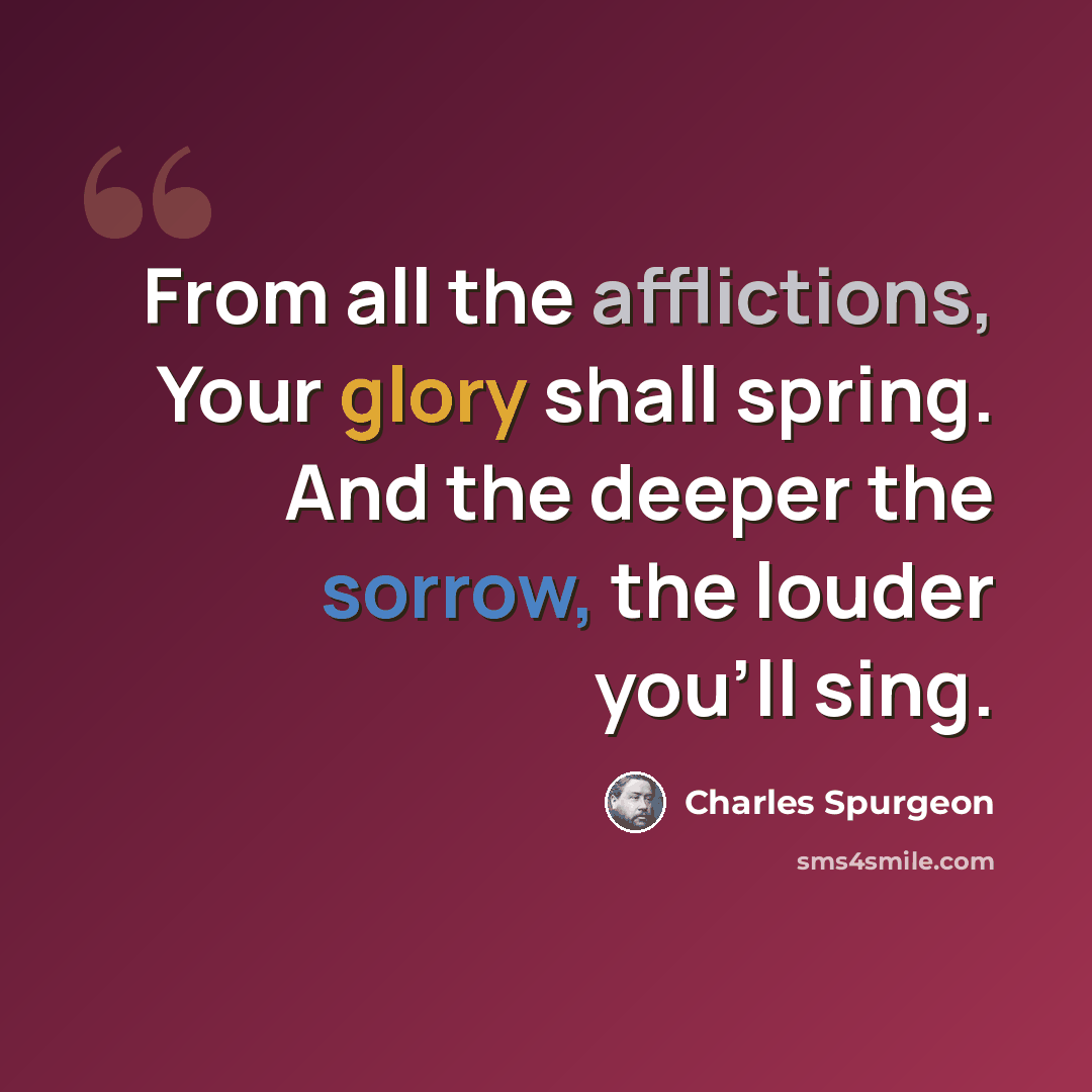 “From all the afflictions, Your glory shall spring. And the deeper the sorrow, the louder you'll sing.” quote by Charles Spurgeon