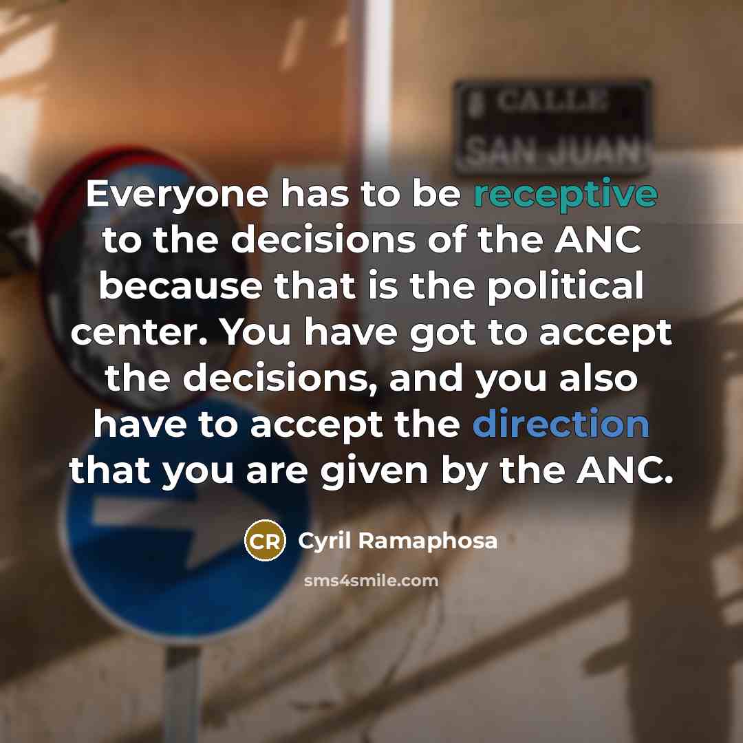 “Everyone has to be receptive to the decisions of the ANC because that is the political center. You have got to accept the decisions, and you also have to accept the direction that you are given by the ANC.” quote by Cyril Ramaphosa