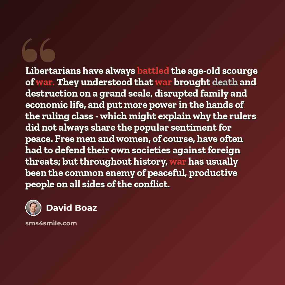 “Libertarians have always battled the age-old scourge of war. They understood that war brought death and destruction on a grand scale, disrupted family and economic life, and put more power in the hands of the ruling class - which might explain why the rulers did not always share the popular…” quote by David Boaz