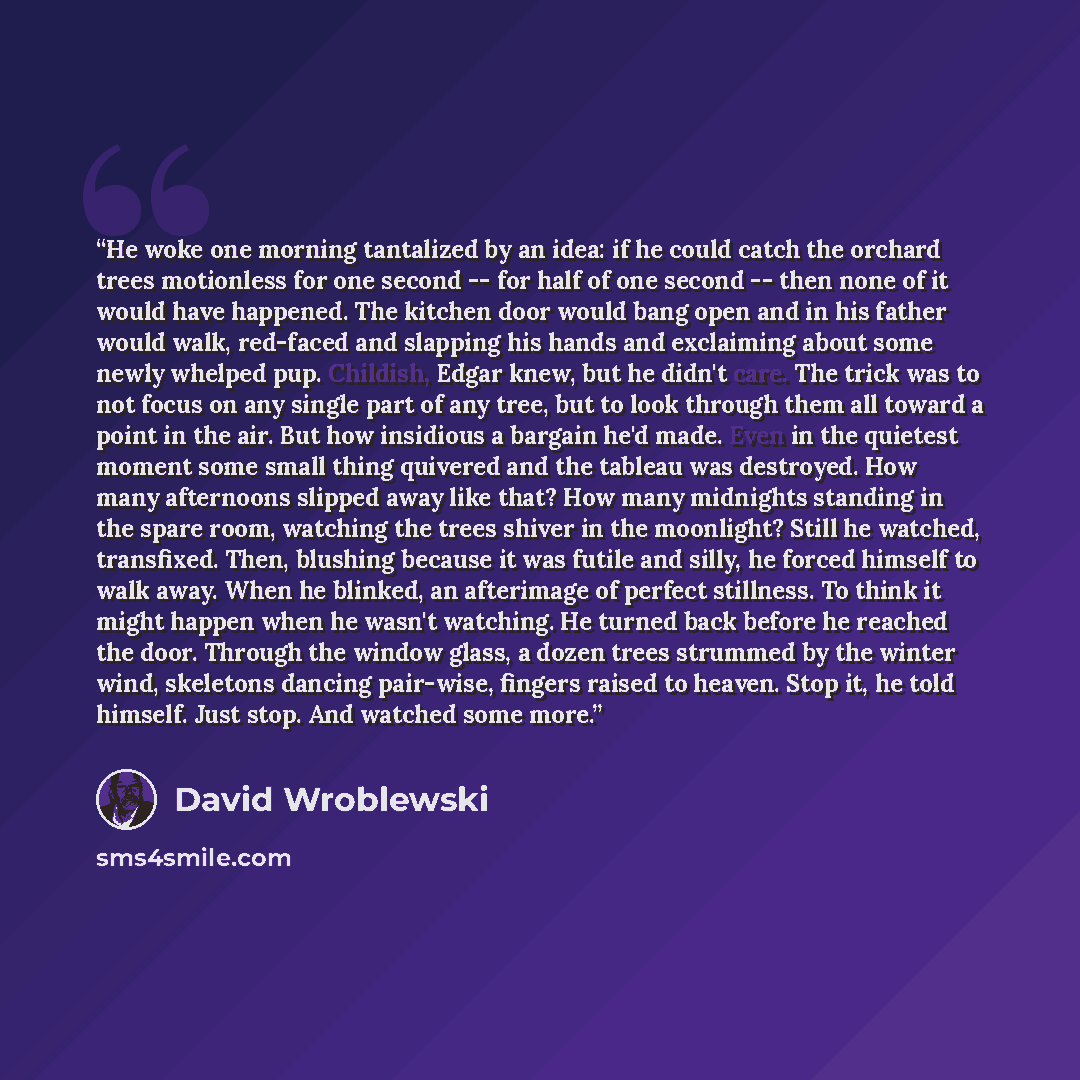 “He woke one morning tantalized by an idea: if he could catch the orchard trees motionless for one second -- for half of one second -- then none of it would have happened. The kitchen door would bang open and in his father would walk, red-faced and slapping his hands and exclaiming about some newly…” quote by David Wroblewski