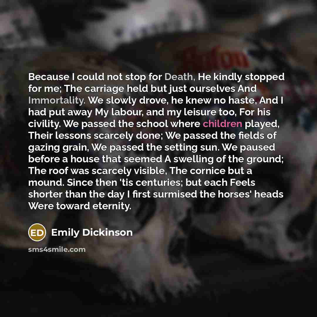 “Because I could not stop for Death, He kindly stopped for me; The carriage held but just ourselves And Immortality. We slowly drove, he knew no haste, And I had put away My labour, and my leisure too, For his civility. We passed the school where children played, Their lessons scarcely done; We…” quote by Emily Dickinson