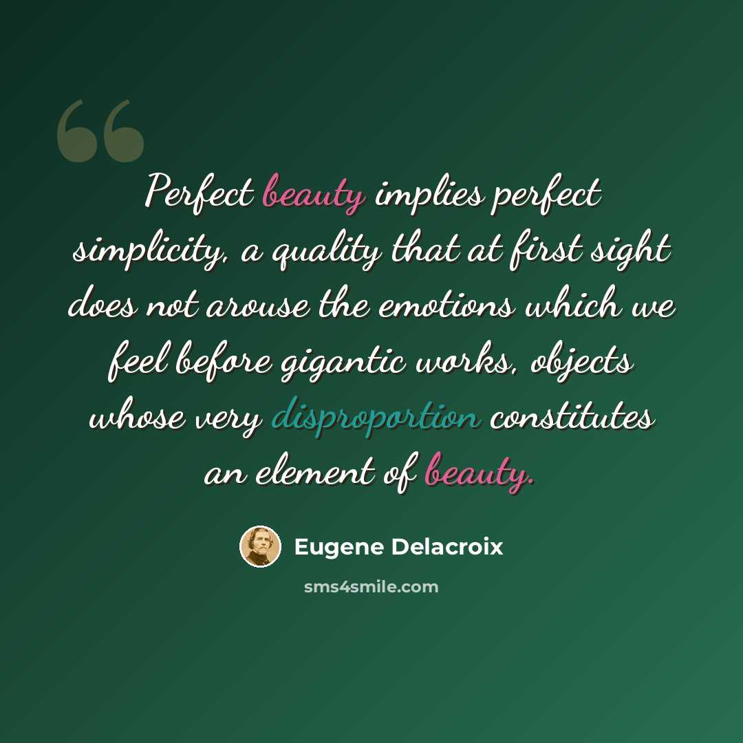 “Perfect beauty implies perfect simplicity, a quality that at first sight does not arouse the emotions which we feel before gigantic works, objects whose very disproportion constitutes an element of beauty.” quote by Eugene Delacroix