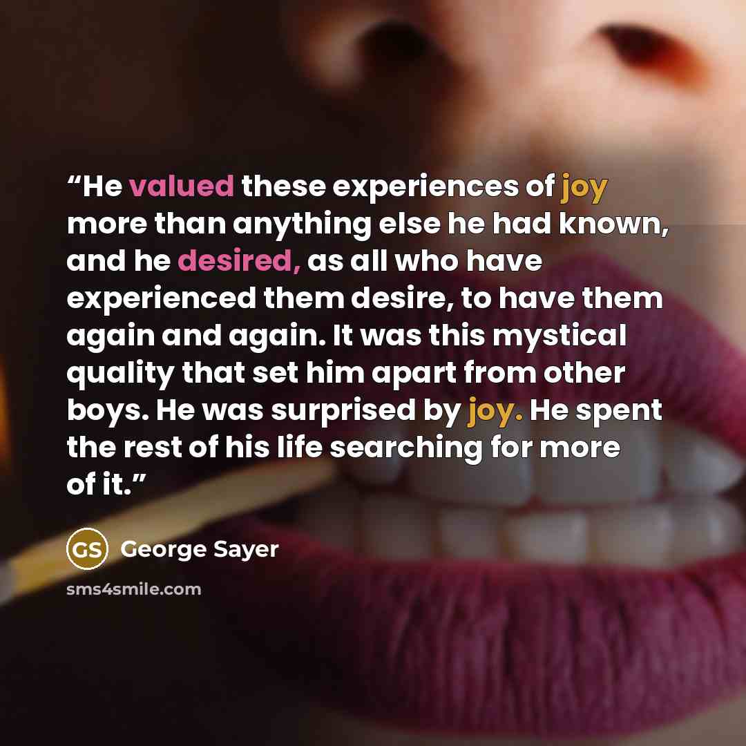 “He valued these experiences of joy more than anything else he had known, and he desired, as all who have experienced them desire, to have them again and again. It was this mystical quality that set him apart from other boys. He was surprised by joy. He spent the rest of his life searching for more…” quote by George Sayer