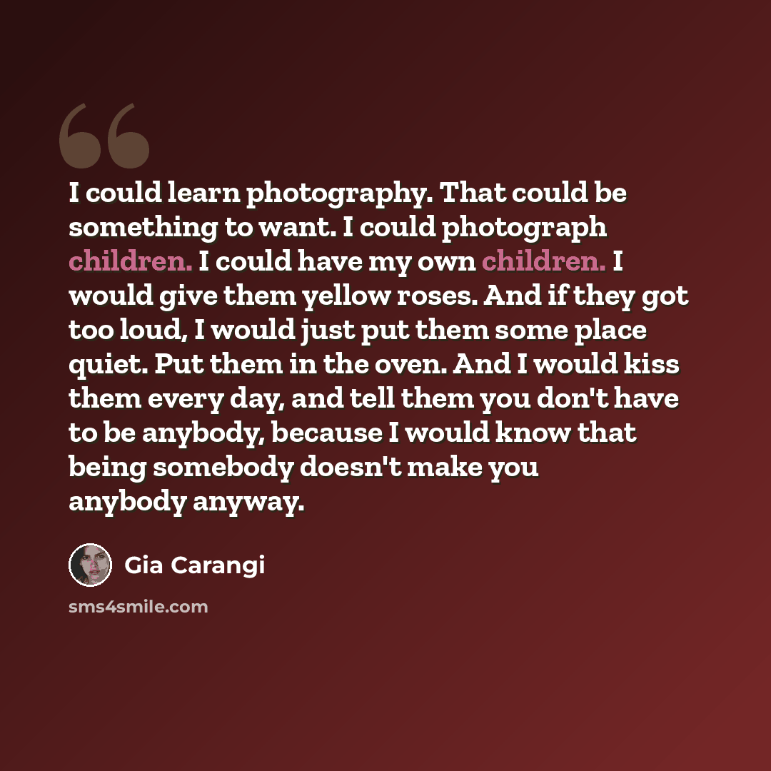 “I could learn photography. That could be something to want. I could photograph children. I could have my own children. I would give them yellow roses. And if they got too loud, I would just put them some place quiet. Put them in the oven. And I would kiss them every day, and tell them you don't…” quote by Gia Carangi