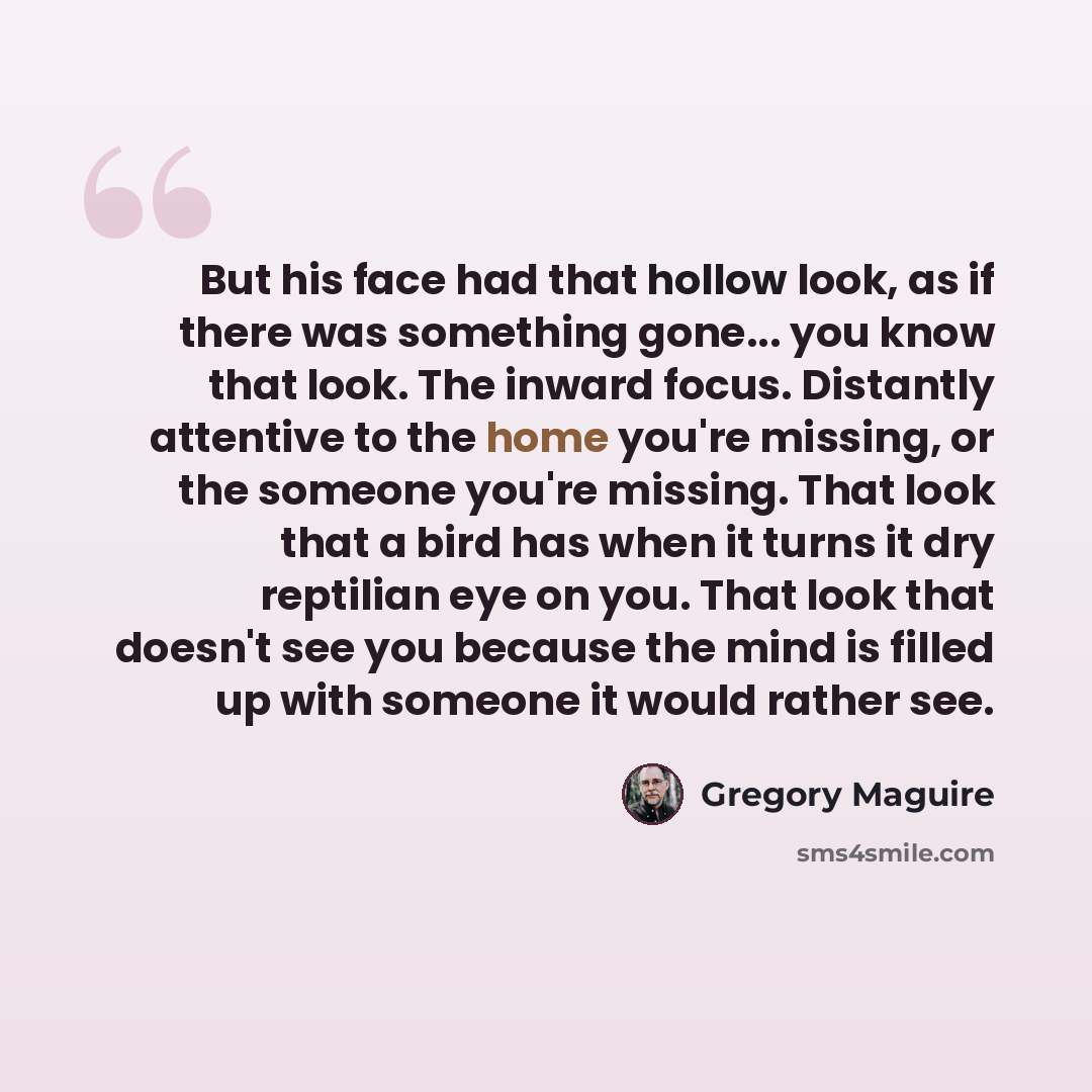 “But his face had that hollow look, as if there was something gone... you know that look. The inward focus. Distantly attentive to the home you're missing, or the someone you're missing. That look that a bird has when it turns it dry reptilian eye on you. That look that doesn't see you because the…” quote by Gregory Maguire