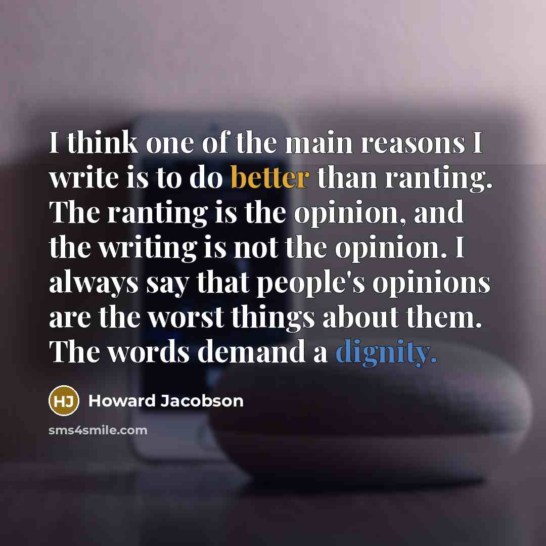 “I think one of the main reasons I write is to do better than ranting. The ranting is the opinion, and the writing is not the opinion. I always say that people's opinions are the worst things about them. The words demand a dignity.” quote by Howard Jacobson
