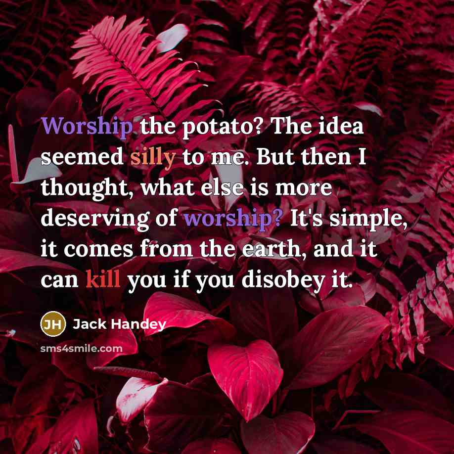 “Worship the potato? The idea seemed silly to me. But then I thought, what else is more deserving of worship? It's simple, it comes from the earth, and it can kill you if you disobey it.” quote by Jack Handey