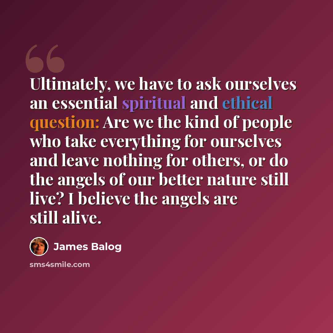 “Ultimately, we have to ask ourselves an essential spiritual and ethical question: Are we the kind of people who take everything for ourselves and leave nothing for others, or do the angels of our better nature still live? I believe the angels are still alive.” quote by James Balog