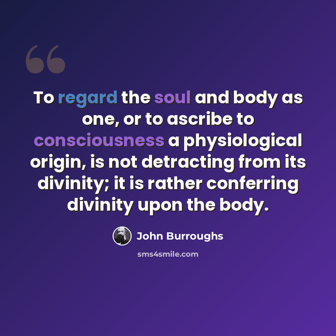 “To regard the soul and body as one, or to ascribe to consciousness a physiological origin, is not detracting from its divinity; it is rather conferring divinity upon the body.” quote by John Burroughs