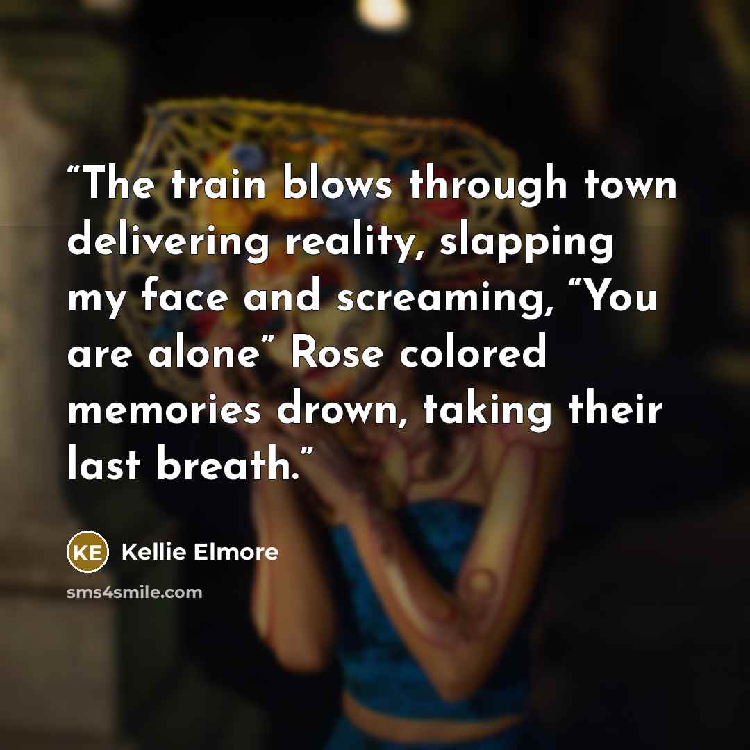 “The train blows through town delivering reality, slapping my face and screaming, “You are alone” Rose colored memories drown, taking their last breath.” quote by Kellie Elmore