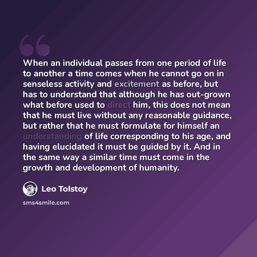 “When an individual passes from one period of life to another a time comes when he cannot go on in senseless activity and excitement as before, but has to understand that although he has out-grown what before used to direct him, this does not mean that he must live without any reasonable guidance…” quote by Leo Tolstoy