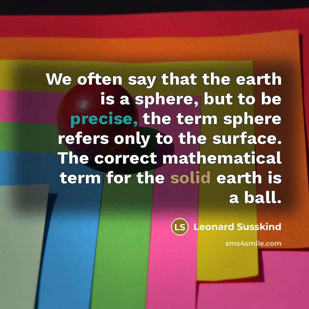 “We often say that the earth is a sphere, but to be precise, the term sphere refers only to the surface. The correct mathematical term for the solid earth is a ball.” quote by Leonard Susskind