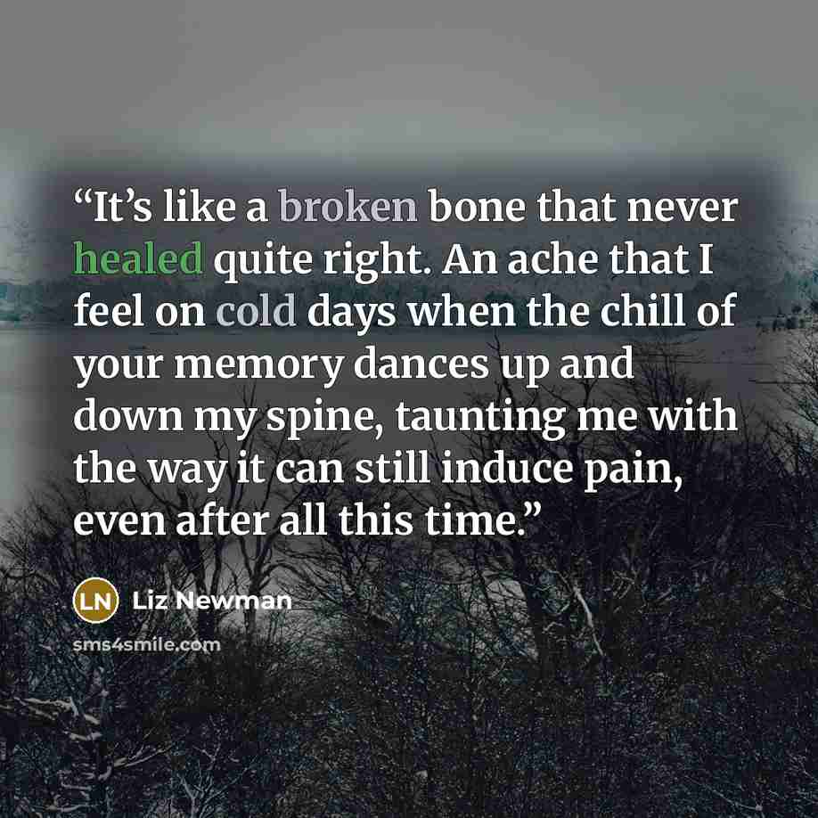 “It’s like a broken bone that never healed quite right. An ache that I feel on cold days when the chill of your memory dances up and down my spine, taunting me with the way it can still induce pain, even after all this time.” quote by Liz Newman