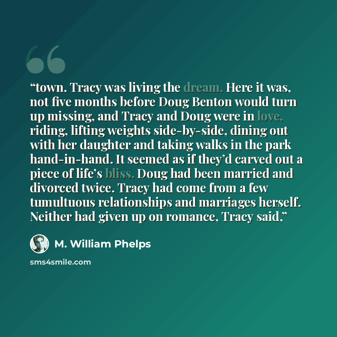 “town. Tracy was living the dream. Here it was, not five months before Doug Benton would turn up missing, and Tracy and Doug were in love, riding, lifting weights side-by-side, dining out with her daughter and taking walks in the park hand-in-hand. It seemed as if they’d carved out a piece of…” quote by M. William Phelps