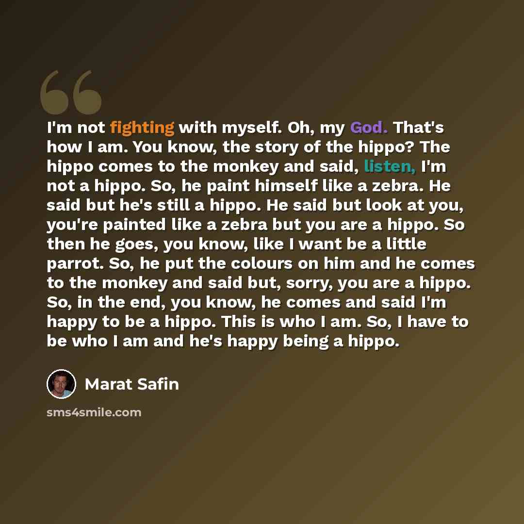 “I'm not fighting with myself. Oh, my God. That's how I am. You know, the story of the hippo? The hippo comes to the monkey and said, listen, I'm not a hippo. So, he paint himself like a zebra. He said but he's still a hippo. He said but look at you, you're painted like a zebra but you are a hippo…” quote by Marat Safin