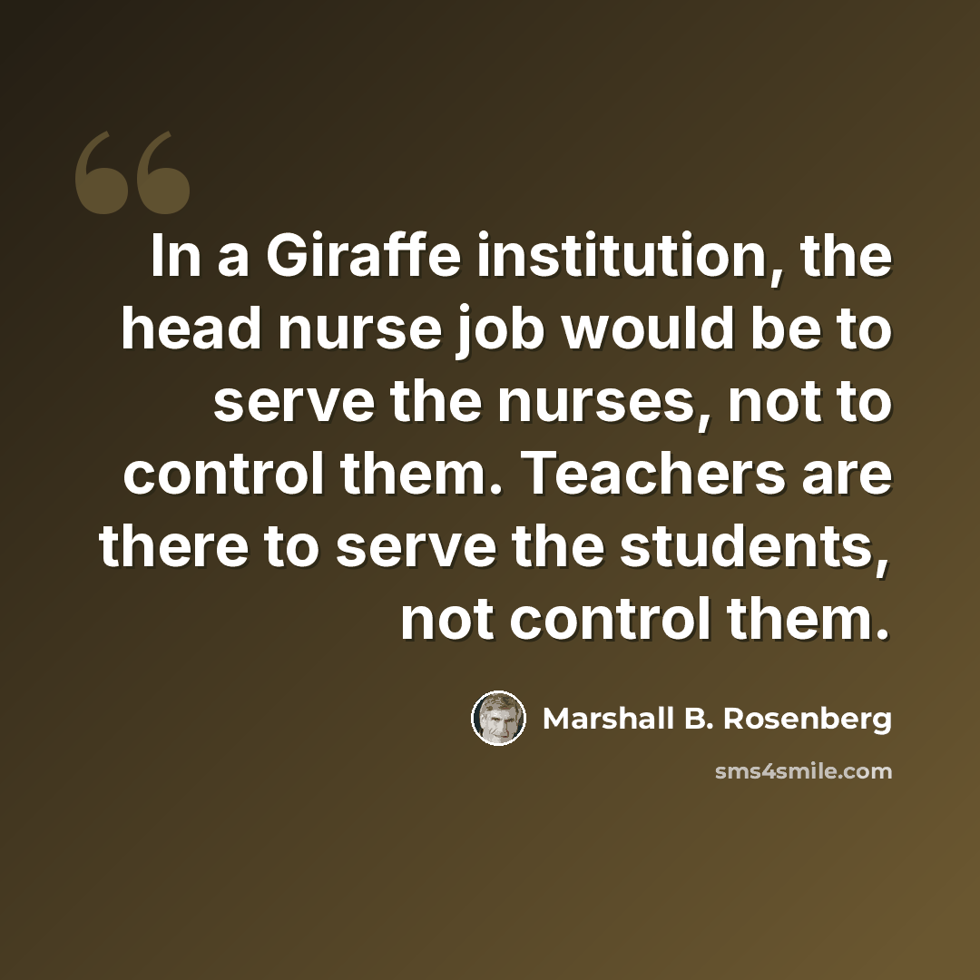 “In a Giraffe institution, the head nurse job would be to serve the nurses, not to control them. Teachers are there to serve the students, not control them.” quote by Marshall B. Rosenberg