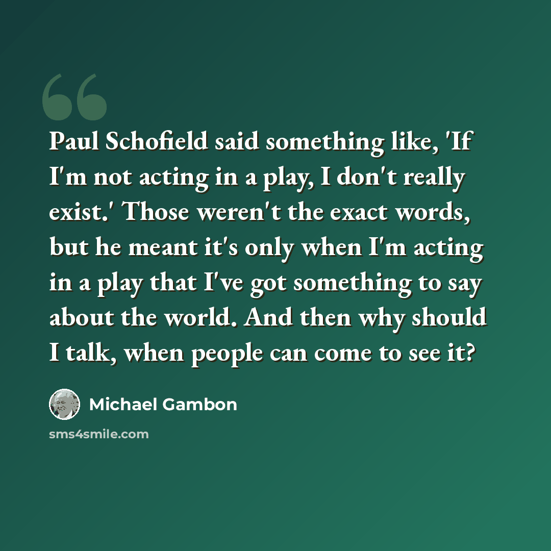 “Paul Schofield said something like, 'If I'm not acting in a play, I don't really exist.' Those weren't the exact words, but he meant it's only when I'm acting in a play that I've got something to say about the world. And then why should I talk, when people can come to see it?” quote by Michael Gambon